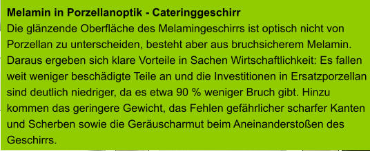 Melamin in Porzellanoptik - Cateringgeschirr Die glänzende Oberfläche des Melamingeschirrs ist optisch nicht von  Porzellan zu unterscheiden, besteht aber aus bruchsicherem Melamin.  Daraus ergeben sich klare Vorteile in Sachen Wirtschaftlichkeit: Es fallen  weit weniger beschädigte Teile an und die Investitionen in Ersatzporzellan  sind deutlich niedriger, da es etwa 90 % weniger Bruch gibt. Hinzu  kommen das geringere Gewicht, das Fehlen gefährlicher scharfer Kanten  und Scherben sowie die Geräuscharmut beim Aneinanderstoßen des  Geschirrs.